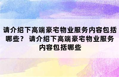 请介绍下高端豪宅物业服务内容包括哪些？ 请介绍下高端豪宅物业服务内容包括哪些